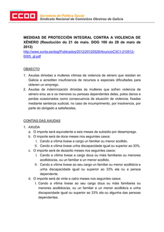 Secretaría de Política Social
           Sindicato Nacional de Comisións Obreiras de Galicia




MEDIDAS DE PROTECCIÓN INTEGRAL CONTRA A VIOLENCIA DE
XÉNERO (Resolución do 21 de maio. DOG 100 do 28 de maio de
2012)
http://www.xunta.es/dog/Publicados/2012/20120528/AnuncioC3C1-210512-
0005_gl.pdf


OBXECTO
1. Axudas dirixidas a mulleres vítimas de violencia de xénero que residan en
   Galicia e acrediten insuficiencia de recursos e especiais dificultades para
   obteren un emprego.
2. Axudas de indemnización dirixidas ás mulleres que sofren violencia de
   xénero e/ou as e os menores ou persoas dependentes delas, polos danos e
   perdas ocasionados como consecuencia da situación de violencia, fixadas
   mediante sentenza xudicial, no caso de incumprimento, por insolvencia, por
   parte do obrigado a satisfacelas.


CONTÍAS DAS AXUDAS
1. AXUDA
   a. O importe será equivalente a seis meses de subsidio por desemprego.
   b. O importe será de doce meses nos seguintes casos:
        I. Cando a vítima tivese a cargo un familiar ou menor acollido.
       II. Cando a vítima tivese unha discapacidade igual ou superior ao 33%.
   c. O importe será de dezaoito meses nos seguintes casos:
        I. Cando a vítima tivese a cargo dous ou máis familiares ou menores
           acollidos/as, ou un familiar e un menor acollido.
       II. Cando a vítima tivese ao seu cargo un familiar ou menor acollido/a e
           unha discapacidade igual ou superior ao 33% ela ou a persoa
           dependente.
   d. O importe será de vinte e catro meses nos seguintes casos:
       I. Cando a vítima tivese ao seu cargo dous ou máis familiares ou
          menores acollidos/as, ou un familiar e un menor acollido/a e unha
          discapacidade igual ou superior ao 33% ela ou algunha das persoas
          dependentes.
 