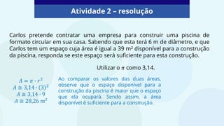 Atividade 2 – resolução
Carlos pretende contratar uma empresa para construir uma piscina de
formato circular em sua casa. Sabendo que esta terá 6 m de diâmetro, e que
Carlos tem um espaço cuja área é igual a 39 m² disponível para a construção
da piscina, responda se este espaço será suficiente para esta construção.
Ao comparar os valores das duas áreas,
observe que o espaço disponível para a
construção da piscina é maior que o espaço
que ela ocupará. Sendo assim, a área
disponível é suficiente para a construção.
 