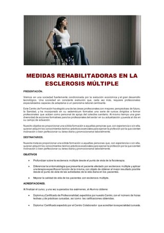 MEDIDAS REHABILITADORAS EN LA
ESCLEROSIS MÚLTIPLE
PRESENTACIÓN.
Vivimos en una sociedad fuertemente condicionada por la evolución económica y el gran desarrollo
tecnológico. Una sociedad en constante evolución que, cada vez más, requiere profesionales
especializados capaces de adaptarse a un panorama laboral cambiante.
Este Centro de Formación ha elegido una de las áreas profesionales con mejores perspectivas de futuro,
la Sanidad, y ha incorporado en su vademécum formativo una serie de cursos dirigidos a formar
profesionales que actúen como personal de apoyo del colectivo sanitario. Al mismo tiempo una gran
diversidad de acciones formativas para los profesionales del sector en su actualización y puesta al día en
su campo de actuación.
Nuestro objetivo es proporcionar una sólida formación a aquellas personas que,con experiencia o sin ella,
quieran adquirir los conocimientos teórico-prácticos esenciales para ejercer la profesión por la que sienten
inclinación o bien perfeccionar su tarea diaria y promocionarse laboralmente.
DESTINATARIOS.
Nuestra meta es proporcionar una sólida formación a aquellas personas que, con experiencia o sin ella,
quieran adquirir los conocimientos teórico-prácticos esenciales para ejercer la profesión por la que sienten
inclinación o bien perfeccionar su tarea diaria y promocionarse laboralmente.
OBJETIVOS
 Profundizar sobre la esclerosis múltiple desde el punto de vista de la fisioterapia.
 Diferenciar la sintomatología que presenta el paciente afectado por esclerosis múltiple y aplicar
una terapia específica en función de la misma, con objeto de obtener el mejor resultado posible
desde el punto de vista de las actividades de la vida diaria en los pacientes.
 Mejorar la calidad de vida de los pacientes con esclerosis múltiple.
ACREDITACIONES.
Al finalizar el curso, y una vez superados los exámenes, el Alumno obtiene:
 Diploma y Certificado de Profesionalidad,expedidos por nuestro Centro,con el número de horas
lectivas y de prácticas cursadas, así como las calificaciones obtenidas.
 Diploma /Certificado expedido por el Centro Colaborador que acreditan la especialidad cursada.
 