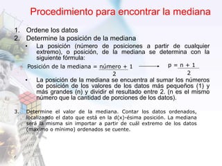 Procedimiento para encontrar la mediana
1. Ordene los datos
2. Determine la posición de la mediana
• La posición (número de posiciones a partir de cualquier
extremo), o posición, de la mediana se determina con la
siguiente fórmula:
• La posición de la mediana se encuentra al sumar los números
de posición de los valores de los datos más pequeños (1) y
más grandes (n) y dividir el resultado entre 2. (n es el mismo
número que la cantidad de porciones de los datos).
Posición de la mediana = número + 1
2
p = n + 1
2
3. Determine el valor de la mediana. Contar los datos ordenados,
localizando el dato que está en la d(x)-ésima posición. La mediana
será la misma sin importar a partir de cuál extremo de los datos
(máximo o mínimo) ordenados se cuente.
 