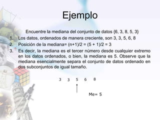 Ejemplo
Encuentre la mediana del conjunto de datos {6, 3, 8, 5, 3}
1. Los datos, ordenados de manera creciente, son 3, 3, 5, 6, 8
2. Posición de la mediana= (n+1)/2 = (5 + 1)/2 = 3
3. Es decir, la mediana es el tercer número desde cualquier extremo
en los datos ordenados, o bien, la mediana es 5. Observe que la
mediana esencialmente separa el conjunto de datos ordenado en
dos subconjuntos de igual tamaño.
3 5 6 83
Me= 5
 