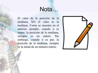 Nota…
El valor de la posición de la
mediana, NO el valor es la
mediana. Como se muestra en el
anterior ejemplo, cuando n es
impar, la posición de la mediana,
siempre es un entero. Sin
embargo, cuando n es par, la
posición de la mediana, siempre
es la mitad de un número entero.
 