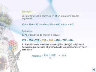 Ejemplo :
Los puntajes de 8 alumnos en el 5° simulacro son los
siguientes:
650 – 556 – 722 – 478 – 570 – 660 – 814 – 670
1. Al ordenarlos de menor a mayor:
478 – 556 –570 – 650 – 660 – 670 – 722 – 814
650 + 660
2
= 655Mediana =
478 – 556 –570 – 650 – 660 – 670 – 722 – 814
Solución:
2. Posición de la mediana = (n+1)/2= (8+1)/2 =9/2=4.5
Recuerda que se saca el promedio de las posiciones 4 y 5 en
este caso.
 