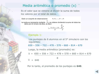 Media aritmética o promedio (x)
Es el valor que se obtiene al dividir la suma de todos
los valores por el total de datos.
Ejemplo 1:
Los puntajes de 8 alumnos en el 5° simulacro son los
siguientes:
650 – 556 – 722 – 478 – 570 – 660 – 814 – 670
Luego, la media aritmética (promedio) es:
x = 650 + 556 + 722 + 478 + 570 + 660 + 814 + 670
8
x = 640
Por lo tanto, el promedio de los puntajes es 640.
 