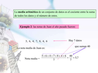 La media aritmética de un conjunto de datos es el cociente entre la suma
de todos los datos y el número de estos.
Ejemplo 2: las notas de Juan el año pasado fueron:
5, 6, 4, 7, 8, 4, 6
La nota media de Juan es:
Nota media = 7,5
7
40
7
6487465


que suman 40
Hay 7 datos
 
