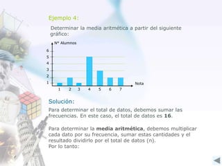Ejemplo 4:
Determinar la media aritmética a partir del siguiente
gráfico:
Nota
N° Alumnos
1
2
3
4
1 2 3 4 5 6
5
7
6
Solución:
Para determinar el total de datos, debemos sumar las
frecuencias. En este caso, el total de datos es 16.
Para determinar la media aritmética, debemos multiplicar
cada dato por su frecuencia, sumar estas cantidades y el
resultado dividirlo por el total de datos (n).
Por lo tanto:
 