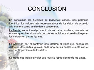 CONCLUSIÓN
En conclusión las Medidas de tendencia central, nos permiten
identificar los valores más representativos de los datos, de acuerdo
a la manera como se tienden a concentrar.
La Media nos indica el promedio de los datos; es decir, nos informa
el valor que obtendría cada uno de los individuos si se distribuyeran
los valores en partes iguales.
La Mediana por el contrario nos informa el valor que separa los
datos en dos partes iguales, cada una de las cuales cuenta con el
cincuenta porciento de los datos.
La Moda nos indica el valor que más se repite dentro de los datos.
 