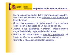 Objetivos de la Reforma Laboral

Elevar las oportunidades de las personas desempleadas,
con particular atención a los jóvenes y los parados de
larga duración.
Sumar los esfuerzos de todos aquellos que pueden
colaborar en la búsqueda de un puesto de trabajo.
Apoyar a los autónomos y PYMES, proporcionando
mayor flexibilidad y capacidad de adaptación.
Reforzar los mecanismos de control y prevención del
fraude en el cobro de prestaciones por desempleo.
Combatir el absentismo laboral injustificado.
 