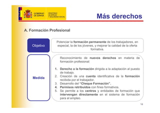 Más derechos
A. Formación Profesional

                 Potenciar la formación permanente de los trabajadores, en
    Objetivo     especial, la de los jóvenes, y mejorar la calidad de la oferta
                                          formativa.

                   Reconocimiento de nuevos derechos en materia de
                   formación profesional:

                1. Derecho a la formación dirigida a la adaptación al puesto
                   de trabajo.
                2. Creación de una cuenta identificativa de la formación
    Medida
                   recibida por el trabajador.
                3. Desarrollo del “Cheque Formación”.
                4. Permisos retribuidos con fines formativos.
                5. Se permite a los centros y entidades de formación que
                   intervengan directamente en el sistema de formación
                   para el empleo.
                                                                                  14
 