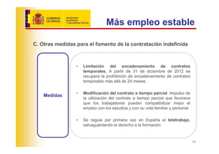 Más empleo estable

C. Otras medidas para el fomento de la contratación indefinida



                 •   Limitación del encadenamiento de contratos
                     temporales. A partir de 31 de diciembre de 2012 se
                     recupera la prohibición de encadenamiento de contratos
                     temporales más allá de 24 meses.

                 •   Modificación del contrato a tiempo parcial. Impulso de
    Medidas
                     la utilización del contrato a tiempo parcial que favorece
                     que los trabajadores puedan compatibilizar mejor el
                     empleo con los estudios y con su vida familiar y personal.

                 •   Se regula por primera vez en España el teletrabajo,
                     salvaguardando el derecho a la formación



                                                                                  17
 