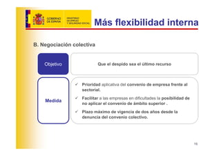 Más flexibilidad interna

B. Negociación colectiva


    Objetivo               Que el despido sea el último recurso



                  Prioridad aplicativa del convenio de empresa frente al
                  sectorial.
                  Facilitar a las empresas en dificultades la posibilidad de
    Medida
                  no aplicar el convenio de ámbito superior .
                  Plazo máximo de vigencia de dos años desde la
                  denuncia del convenio colectivo.




                                                                               19
 