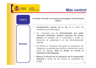 Más control

           Combatir el fraude, la economía sumergida y el absentismo
Objetivo                             laboral.


               Cumplimiento estricto de la ley en el cobro de
               prestaciones por desempleo.
               Se     impulsará que los desempleados que estén
               cobrando prestación realicen servicios de interés
               general en beneficio de la comunidad a través de
               convenios de colaboración con las Administraciones
               públicas.
Medidas
               Se elimina la vinculación del grado de absentismo del
               trabajador y la plantilla para justificar el absentismo como
               causa de despido. Sólo se tendrá en cuenta el
               absentismo del trabajador.
               Mejorar la eficacia de la evaluación de la incapacidad
               temporal a través de las mutuas de accidentes de
               trabajo.
                                                                              22
 