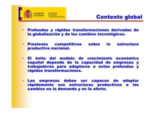 Contexto global

Profundas y rápidas transformaciones derivadas de
la globalización y de los cambios tecnológicos.

Presiones   competitivas   sobre   la   estructura
productiva nacional.

El éxito del modelo de crecimiento económico
español depende de la capacidad de empresas y
trabajadores para adaptarse a estas profundas y
rápidas transformaciones.

Las empresas deben ser capaces de adaptar
rápidamente sus estructuras productivas a los
cambios en la demanda y en la oferta.
 
