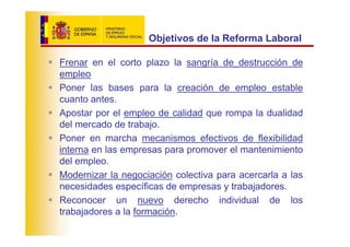 Objetivos de la Reforma Laboral

Frenar en el corto plazo la sangría de destrucción de
empleo
Poner las bases para la creación de empleo estable
cuanto antes.
Apostar por el empleo de calidad que rompa la dualidad
del mercado de trabajo.
Poner en marcha mecanismos efectivos de flexibilidad
interna en las empresas para promover el mantenimiento
del empleo.
Modernizar la negociación colectiva para acercarla a las
necesidades específicas de empresas y trabajadores.
Reconocer un nuevo derecho individual de los
trabajadores a la formación.
 