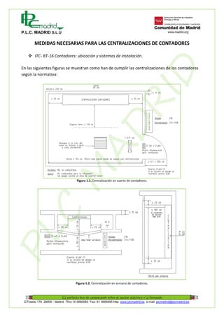 P.L.C. MADRID S.L.U
C/Toledo 176 28005 - Madrid Tfno: 913660063 Fax: 91 3664655 http: www.plcmadrid.es e-mail: plcmadrid@plcmadrid.es
MEDIDAS NECESARIAS PARA LAS CENTRALIZACIONES DE CONTADORES
 ITC- BT-16 Contadores: ubicación y sistemas de instalación.
En las siguientes figuras se muestran como han de cumplir las centralizaciones de los contadores
según la normativa:
Figura 1.1. Centralización en cuarto de contadores.
Figura 1.2. Centralización en armario de contadores.
PLC
M
AD
RID
 