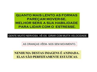 QUANTO MAIS LENTO AS FORMAS  PAREÇAM MOVER-SE,  MELHOR SERÁ A SUA HABILIDADE  PARA LIDAR COM O  ESTRESSE. GENTE MUITO NERVOSA, VÊ-OS  GIRAR COM MUITA VELOCIDADE . AS CRIANÇAS VÊEM- NOS SEM MOVIMENTO. NENHUMA DESTAS IMAGENS É ANIMADA.  ELAS SÃO PERFEITAMENTE ESTÁTICAS. 