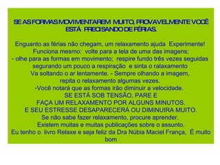 SE AS FORMAS MOVIMENTAREM  MUITO, PROVAVELMENTE VOCÊ ESTÁ  PRECISANDO DE FÉRIAS. Enguanto as férias não chegam, um relaxamento ajuda  Experimente!  Funciona mesmo:  volte para a tela de uma das imagens; olhe para as formas em movimento;  respire fundo três vezes seguidas  segurando um pouco a respiração  e sinta o ralaxamento  Va soltando o ar lentamente. - Sempre olhando a imagem,  repita o relaxamento algumas vezes.  Você notará que as formas irão diminuir a velocidade.  SE ESTÁ SOB TENSÃO, PARE E FAÇA UM RELAXAMENTO POR ALGUNS MINUTOS.  E SEU ESTRESSE DESAPARECERÁ OU DIMINUIRA MUITO. Se não sabe fazer relaxamento, procure aprender.  Existem muitas e muitas publicações sobre o assunto. Eu tenho o  livro Relaxe e seja feliz da  Dra Núbia Maciel França,  É muito bom 