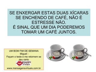 SE ENXERGAR ESTAS DUAS XÍCARAS SE ENCHENDO DE CAFÉ, NÃO É ESTRESSE NÃO. É SINAL QUE UM DIA PODEREMOS TOMAR UM CAFÉ JUNTOS. UM BOM FIM DE SEMANA Miguel - Façam o teste e me retornem se deu certo www.mensagensvirtuais.com.br 