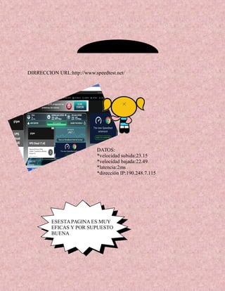 DATOS:
*velocidad subida:23.15
*velocidad bajada:22.49
*latencia:2ms
*dirección IP:190.248.7.115
DIRRECCION URL:http://www.speedtest.net/
ESESTAPAGINA ES MUY
EFICAS Y POR SUPUESTO
BUENA
 
