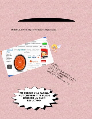 DATOS:
*VELOCIDAD
DE BAJADA:5.02
*VELOCIDAD
SUBIDA:26.79
*LATENCIA:80MS
DIRECCION
IP:190.248.7.115
ME PARECE UNA PAGINA
MUY CHEVERE Y TE PUEDE
OFRECER UN BUEN
RESULTADO
DIRECCION URL:http://www.bandwidthplace.com/
 