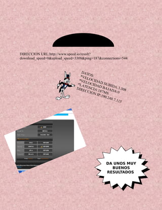 DATOS:*VELOCIDAD SUBIDA:3.308
*VELOCIDAD BAJADA:0
*LATENCIA:187MS
DIRECCION IP:190.248.7.115
DIRECCION URL:http://www.speed.io/result?
download_speed=0&upload_speed=3308&ping=187&connections=544
DA UNOS MUY
BUENOS
RESULTADOS
 
