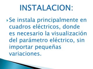 Se instala principalmente en
cuadros eléctricos, donde
es necesario la visualización
del parámetro eléctrico, sin
importar pequeñas
variaciones.
 