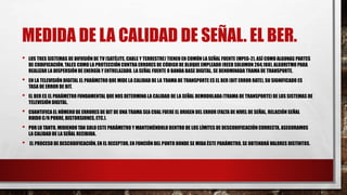 MEDIDA DE LA CALIDAD DE SEÑAL. EL BER.
• LOS TRES SISTEMAS DE DIFUSIÓN DE TV (SATÉLITE, CABLE Y TERRESTRE) TIENEN EN COMÚN LA SEÑAL FUENTE (MPEG-2), ASÍ COMO ALGUNAS PARTES
DE CODIFICACIÓN, TALES COMO LA PROTECCIÓN CONTRA ERRORES DE CÓDIGO DE BLOQUE EMPLEADO (REED SOLOMON 204,188), ALGORITMO PARA
REALIZAR LA DISPERSIÓN DE ENERGÍA Y ENTRELAZADO. LA SEÑAL FUENTE O BANDA BASE DIGITAL, SE DENOMINADA TRAMA DE TRANSPORTE.
• EN LA TELEVISIÓN DIGITAL EL PARÁMETRO QUE MIDE LA CALIDAD DE LA TRAMA DE TRANSPORTE ES EL BER (BIT ERROR RATE), SU SIGNIFICADO ES
TASA DE ERROR DE BIT.
• EL BER ES EL PARÁMETRO FUNDAMENTAL QUE NOS DETERMINA LA CALIDAD DE LA SEÑAL DEMODULADA (TRAMA DE TRANSPORTE) DE LOS SISTEMAS DE
TELEVISIÓN DIGITAL.
• CUANTIFICA EL NÚMERO DE ERRORES DE BIT DE UNA TRAMA SEA CUAL FUERE EL ORIGEN DEL ERROR (FALTA DE NIVEL DE SEÑAL, RELACIÓN SEÑAL
RUIDO C/N POBRE, DISTORSIONES, ETC.).
• POR LO TANTO, MIDIENDO TAN SOLO ESTE PARÁMETRO Y MANTENIÉNDOLO DENTRO DE LOS LÍMITES DE DESCODIFICACIÓN CORRECTA, ASEGURAMOS
LA CALIDAD DE LA SEÑAL RECIBIDA.
• EL PROCESO DE DESCODIFICACIÓN, EN EL RECEPTOR, EN FUNCIÓN DEL PUNTO DONDE SE MIDA ÉSTE PARÁMETRO, SE OBTENDRÁ VALORES DISTINTOS.
 
