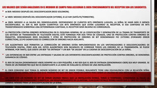 LOS VALORES QUE SERÁN ANALIZADOS EN EL MEDIDOR DE CAMPO PARA ASEGURAR EL BUEN FUNCIONAMIENTO DEL RECEPTOR SON LOS SIGUIENTES:
•  BER: MEDIDO DESPUÉS DEL DESCODIFICADOR (REED SOLOMON).
•  VBER: MEDIDO DESPUÉS DEL DESCODIFICADOR (VITERBI), SI LO HAY (SATÉLITE/TERRESTRE).
•  CBER: MEDIDO A LA SALIDA DEL DEMODULADOR. DEPENDIENDO DE CUÁNTOS BITS ERRÓNEOS LLEGUEN, LA SEÑAL SE HARÁ MÁS O MENOS
DECODIFICABLE. AL SER EL BER QUIEN CUANTIFICA LOS BITS ERRÓNEOS QUE ESTÁN LLEGANDO AL RECEPTOR, SI ESA CANTIDAD DE BITS
TRANSFORMADOS SOBREPASA UNA DETERMINADA CANTIDAD, EL RECEPTOR SERÁ INCAPAZ DE CORREGIRLOS.
• LA PROTECCIÓN CONTRA ERRORES INTRODUCIDA EN EL ESQUEMA GENERAL DE LA CODIFICACIÓN Y GENERACIÓN DE LA TRAMA DE TRANSPORTE DE
LOS SISTEMA DE TRANSMISIÓN DE TELEVISIÓN DIGITAL ESTÁ FORMADA POR DOS TIPOS DE CÓDIGOS, UNO DE PROTECCIÓN CONTRA ERRORES DE
PAQUETES, DENOMINADO REED SOLOMON Y OTRO DE PROTECCIÓN DE ERRORES DE BIT DENOMINADO FEC (VITERBI) (FORWARD ERROR
CORRECTION), (CUYO SIGNIFICADO ES CORRECCIÓN DE ERRORES HACIA ADELANTE.
• LOS ALGORITMOS QUE PERMITEN LA CORRECCIÓN DE ERRORES ESTÁN IMPLEMENTADOS EN LOS SINTONIZADORES O DESCODIFICADORES DE
TELEVISIÓN DIGITAL, PERO AÚN ASÍ, ESTOS ALGORITMOS SON INCAPACES DE CORREGIR TODOS LOS ERRORES DE LA TRANSMISIÓN. SE PUEDE
AFIRMAR, POR TANTO, QUE EXISTE UN BER “DE ENTRADA” Y UN BER “DE SALIDA” EN LA CADENA DE DESCODIFICACIÓN DE LA SEÑAL.
• LAS DIFERENCIAS DE BER ENTRE LAS ENTRADAS Y SALIDAS DE LOS DIFERENTES DESCODIFICADORES DE PROTECCIÓN CONTRA ERRORES, SE DENOMINA
GANANCIA DE CÓDIGO.
• EL BER DE SALIDA (DENOMINADO VBER) SIEMPRE VA A SER PEQUEÑO, A NO SER QUE EL BER DE ENTRADA (DENOMINADO CBER) SEA MUY GRANDE. SE
TRATA DE UN PARÁMETRO QUE NO ES SIGNIFICANTE A LA HORA DE EVALUAR EL ESTADO DE UNA INSTALACIÓN.
• EL CBER CONVIENE QUE TENGA EL MENOR NÚMERO DE BIT DE ERROR POSIBLE; REALMENTE TIENE UNA EQUIVALENCIA CON LA RELACIÓN SEÑAL
RUIDO (C/N) DEL CANAL, POR LO QUE ES EL PARÁMETRO QUE HAY QUE TENER EN CUENTA PARA SABER LA CALIDAD DE UNA INSTALACIÓN.
• UN CBER CON UN NÚMERO DE BIT DE ERROR GRANDE INDICA QUE LA INSTALACIÓN ESTARÁ, TARDE O TEMPRANO, CONDENADA AL FALLO; LA
VARIACIÓN DE LAS CONDICIONES CLIMÁTICAS, UN DESAPUNTAMIENTO DE LA ANTENA, CUALQUIER DETALLE PODRÁ HACER QUE EL CBER NO LLEGUE AL
UMBRAL MÍNIMO PARA LA DESCODIFICACIÓN DE LA SEÑAL.
 