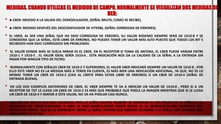 MEDIDAS. CUANDO UTILIZAS EL MEDIDOR DE CAMPO, NORMALMENTE SE VISUALIZAN DOS MEDIDAS DE
BER:
•  CBER: MEDIDO A LA SALIDA DEL DEMODULADOR, (SEÑAL BRUTA, COMO SE RECIBE).
•  VBER: MEDIDO DESPUÉS DEL DESCODIFICADOR DE VITERBI, (SEÑAL CORREGIDA DE ERRORES).
• EL VBER, AL SER UNA SEÑAL QUE HA SIDO CORREGIDA DE ERRORES, SU VALOR MÁXIMO SIEMPRE SERÁ DE 1X10-8 Y SE
CONSIDERA QUE LA SEÑAL, ESTÁ LIBRE DE ERRORES. NO PUEDES TENER UN VALOR MÁS ALTO PUESTO QUE TODOS LOS BIT´S
RECIBIDOS HAN SIDO CORREGIDOS SIN PROBLEMAS.
• EL VALOR DONDE MÁS SE SUELA MIRAR ES EL CBER. EN EL RECEPTOR O TOMA DE ANTENA, EL CBER PUEDE VARIAR ENTRE
1X10-1 Y 1X10-5 . EL VALOR IDEAL SERÍA 1X10-6 . ESTA INDICACIÓN NOS DA LA CALIDAD DE LA SEÑAL A LA ENTRADA SIN
PASAR POR NINGÚN TIPO DE FILTRO.
• NORMALMENTE CON SEÑALES CBER DE 1X10-2 Y SUPERIORES, EL VALOR VBER INDICARÁ SIEMPRE UN VALOR DE 1X10-8 , POR
ELLO ÉSTE VBER NO ES LA MEDIDA MÁS A TENER EN CUENTA, ES MÁS BIEN UNA INDICACIÓN ADICIONAL, YA QUE, NO ES LO
MISMO TENER UN CBER DE 1X10-2 (CASI AL LÍMITE PARA ESTAR LIBRE DE ERRORES) O UN CBER DE 1X10-4 (SEÑAL DE
ENTRADA BUENA).
• EN LOS DOS EJEMPLOS ANTERIORES DE CBER, EL VBER SIEMPRE TE VA A INDICAR UN VALOR DE 1X10-8 , PERO SI A UN
RECEPTOR DE TDT LE LLEGA UN CBER DE 1X10-2 ES MÁS QUE PROBABLE QUE PIXELE LA IMAGEN MIENTRAS QUE SI LE LLEGA
UN CBER DE 1X10-4 Y MAYOR A ÉSTE VALOR, NO VA HA PIXELAR CASI NUNCA.
• ADEMÁS DEL BER EN SUS DOS VARIABLES, PARA LA SEÑAL DIGITAL TAMBIÉN SE OBSERVAN EL C/N (RUIDO EN LA SEÑAL), Y EL
DIAGRAMA DE CONSTELACIONES O MER. EL MER (MODULATION ERROR RATIO) ES LA REPRESENTACIÓN NUMÉRICA DEL
VECTOR DE ERROR, QUE ES LA DIFERENCIA ENTRE LA SEÑAL PATRÓN QUE DEBERÍA RECIBIRSE Y LA SEÑAL CON ERRORES QUE
REALMENTE SE RECIBE.
 