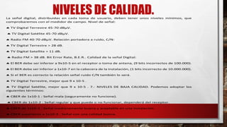 La señal digital, distribuidas en cada toma de usuario, deben tener unos niveles mínimos, que
comprobaremos con el medidor de campo. Nivel de señal:
 TV Digital Terrestre 45-70 dBμV.
 TV Digital Satélite 45-70 dBμV.
 Radio FM 40-70 dBμV. Relación portadora a ruido, C/N:
 TV Digital Terrestre > 28 dB.
 TV Digital Satellite > 11 dB.
 Radio FM > 38 dB. Bit Error Rate, B.E.R.. Calidad de la señal Digital:
 El BER debe ser inferior a 9x10-5 en el receptor o toma de antena, (9 bits incorrectos de 100.000).
 El BER debe ser inferior a 1x10-7 en la cabecera de la instalación, (1 bits incorrecto de 10.000.000).
 Si el BER es correcto la relación señal ruido C/N también lo será.
 TV Digital Terrestre, mejor que 9 x 10-5 .
 TV Digital Satélite, mejor que 9 x 10-5 . 7.- NIVELES DE BAJA CALIDAD. Podemos adoptar los
siguientes términos:
 CBER de 1x10-1 : Señal mala (seguramente no funcione).
 CBER de 1x10-2 : Señal regular y que puede o no funcionar, dependerá del receptor.
 CBER de 1x10-3 : Señal medianamente buena y aceptable en una instalación.
 CBER superiores a 1x10-3 : Señal con una calidad buena.
 