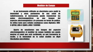 Medidor de Campo
Es un instrumento utilizado en electrónica para medir la
intensidad y otros parámetros de una señal de
radiofrecuencia, el instrumento puede transformar las
ondas electromagnéticas en una imagen del
espectro electromagnético y lo presenta en forma de gráfico.
Se utiliza tanto para señales analógicas como digitales: DVB-
S (QPSK), DVB-C (QAM) y DVB-T (COFDM)
Aparte de enseñarnos una imagen del espectro
electromagnético, el medidor de campo también nos puede
mostrar el canal que está recibiendo, en qué frecuencia lo
recibe, y la intensidad de la señal medida en dBµV
(Decibelios microVoltio).
 