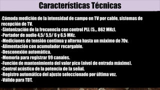 Características Técnicas
-Cómoda medición de la intensidad de campo en TV por cable, sistemas de
recepción de TV.
-Sintonización de la frecuencia con control PLL (5... 862 MHz).
-Portador de audio 4,5/ 5,5/ 6 y 6,5 MHz.
-Mediciones de tensión continua y alterna hasta un máximo de 70v.
-Alimentación con acumulador recargable.
-Desconexión automática.
-Memoria para registrar 99 canales.
-Función de mantenimiento del valor pico (nivel de entrada máximo).
-Control acústico de la potencia de la señal.
-Registro automático del ajuste seleccionado por última vez.
-Válido para TDT.
 