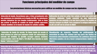 Funciones principales del medidor de campo
Las prestaciones básicas necesarias para calificar un medidor de campo son las siguientes:
Selección de banda. Recordamos que, si bien actualmente sólo
hay emisiones de televisión en la banda de UHF, los televisores
pueden sintonizar las tres bandas tradicionales. Sólo se tiene
que activar la opción de cambio de banda cuando queramos
realizar medidas en la banda de bajada de señales satélite.
Indicación de nivel de señal. Nos señala el valor del señal que
estamos midiendo. Puede consistir en una indicación
numérica en una pantalla o en una barra gráfica (la medida se
efectúa siempre en dBμV). Para comparar la antigua indicación
en μV y en mV con la actual en dBμV.
Selección de fondo de escala. Se llama fondo de escala el
nivel máximo de señal que podemos medir sin sobrecargar la
entrada del medidor. Es posible escoger valores máximos
comprendidos entre 80 dBμV y 120 dBμV. Esta función se suele
llamar "reference level".
Visualización de espectro. Permite ver gráficamente la
intensidad de todas las señales que hay entre dos límites de
frecuencia seleccionados previamente. Así, podemos observar
diferentes canales a la vez y hacer comparaciones rápidas (ver
figura ).
Selección de la frecuencia o canal a medir. Sirve para escoger qué frecuencia queremos medir. Puede ser un botón rotativo (de
muchas vueltas o de infinitas vueltas de giro) o un teclado numérico en el cual entraremos la frecuencia o canal que queramos.
Los modelos digitales permiten variar los saltos de frecuencia en varias gammas: de 50 kHZ en 50 kHZ, de 100 kHZ en 100 kHZ, etc.
Nos mostrará la frecuencia seleccionada en forma de una indicación numérica en pantalla. Suelen indicar la frecuencia
 
