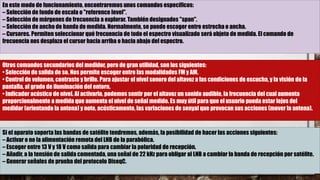 En este modo de funcionamiento, encontraremos unos comandos específicos:
– Selección de fondo de escala o "reference level".
– Selección de márgenes de frecuencia a explorar. También designados "span".
– Selección de ancho de banda de medida. Normalmente, se puede escoger entre estrecha o ancha.
– Cursores. Permiten seleccionar qué frecuencia de todo el espectro visualizado será objeto de medida. El comando de
frecuencia nos desplaza el cursor hacia arriba o hacia abajo del espectro.
Otros comandos secundarios del medidor, pero de gran utilidad, son los siguientes:
• Selección de salida de so. Nos permite escoger entre las modalidades FM y AM.
• Control de volumen, contraste y brillo. Para ajustar el nivel sonoro del altavoz a las condiciones de escucha, y la visión de la
pantalla, al grado de iluminación del entorn.
• Indicador acústico de nivel. Al activarlo, podemos sentir por el altavoz un sonido audible, la frecuencia del cual aumenta
proporcionalmente a medida que aumenta el nivel de señal medido. Es muy útil para que el usuario pueda estar lejos del
medidor (orientando la antena) y note, acústicamente, las variaciones de senyal que provocan sus acciones (mover la antena).
Si el aparato soporta las bandas de satélite tendremos, además, la posibilidad de hacer las acciones siguientes:
– Activar o no la alimentación remota del LNB de la parabólica.
– Escoger entre 13 V y 18 V como salida para cambiar la polaridad de recepción.
– Añadir, a la tensión de salida comentada, una señal de 22 kHz para obligar al LNB a cambiar la banda de recepción por satélite.
– Generar señales de prueba del protocolo DiseqC.
 