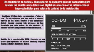 Los medidores de campo / analizadores de espectro que son necesarios para
evaluar las señales de la televisión digital nos ofrecen otras informaciones
imprescindibles para valorar la calidad de la instalación:
• Medida de BER. Las siglas corresponden a "bit error
rate". És un paràmetre que ens indica el nombre
d’errors en les dades binàries d’una transmissió
digital. Expresa cuantos bits erroneos se han
detectado por cada millón de bits emitidos. El
medidor muestra una pantalla como la de la figura.
Medida de la constelación QPSK. Consiste en una
gráfica que representa los estados de fase y amplitud
de una portadora de satélite digital.
 