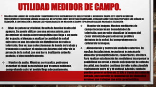 UTILIDAD MEDIDOR DE CAMPO.
• PARA REALIZAR LABORES DE INSTALACIÓN Y MANTENIMIENTO DE INSTALACIONES SE SUELE UTILIZAR EL MEDIDOR DE CAMPO. ESTE EQUIPO INCORPORA
FRECUENTEMENTE FUNCIONES BÁSICAS DE ANÁLISIS DE ESPECTROS JUNTO CON OTRAS ENCAMINADAS A EVALUAR CARACTERÍSTICAS PROPIASDE LAS SEÑALES DE
TELEVISIÓN. A CONTINUACIÓN SE INDICAN LAS POSIBILIDADES DE UN MEDIDOR DE CAMPO TÍPICO PARA REALIZAR MEDIDAS DE TELEVISIÓN:
 Nivel de potencia y Calidad. Resulta la función básica del
aparato. Se puede utilizar con una antena patrón, para
determinar el campo electromagnético que llega a un punto
del espacio, o bien para analizar la cantidad de señal
existente en una instalación de distribución de radio o
televisión. Una vez que seleccionamos la banda de trabajo y
frecuencia a analizar, el equipo nos informa del valor de la
potencia de la señal, con una barra deslizante sobre la
pantalla, o bien numéricamente.
 Monitor de imagen. Muchos medidores de
campo incorporan un demodulador de
televisión, que permite visualizar la imagen del
canal sintonizado para observar posibles
defectos de la señal. Así comprobaremos la
calidad de la imagen.
 Monitor de audio. Mientras se visualiza, podremos
escuchar el canal de televisión que estamos midiendo,
comprobando así si el sonido llega adecuadamente.
 Alimentación y control de unidades externas. En
muchas instalaciones receptoras es necesario
alimentar preamplificadores, conversores, etcétera.
Para realizar esta función los medidores incorporan la
posibilidad de enviar, a través del conector de entrada
de señal, una tensión continua de valor seleccionable
(típicamente entre 12 y 18 voltios). Además, también
pueden generar un tono de 22 KHz a través del cable de
entrada, para permitir la conmutación de elementos
externos que trabajan con esta característica.
 