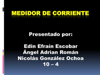 Medidor de corriente Presentado por: Edin Efraín Escobar Ángel Adrian Román  Nicolás González Ochoa 10 – 4 