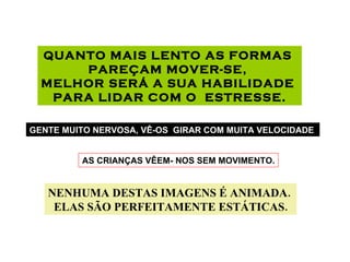 QUANTO MAIS LENTO AS FORMAS  PAREÇAM MOVER-SE,  MELHOR SERÁ A SUA HABILIDADE  PARA LIDAR COM O  ESTRESSE. GENTE MUITO NERVOSA, VÊ-OS  GIRAR COM MUITA VELOCIDADE . AS CRIANÇAS VÊEM- NOS SEM MOVIMENTO. NENHUMA DESTAS IMAGENS É ANIMADA.  ELAS SÃO PERFEITAMENTE ESTÁTICAS. 