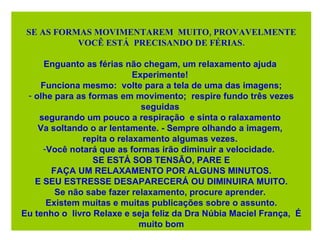 SE AS FORMAS MOVIMENTAREM  MUITO, PROVAVELMENTE VOCÊ ESTÁ  PRECISANDO DE FÉRIAS. Enguanto as férias não chegam, um relaxamento ajuda  Experimente!  Funciona mesmo:  volte para a tela de uma das imagens; olhe para as formas em movimento;  respire fundo três vezes seguidas  segurando um pouco a respiração  e sinta o ralaxamento  Va soltando o ar lentamente. - Sempre olhando a imagem,  repita o relaxamento algumas vezes.  Você notará que as formas irão diminuir a velocidade.  SE ESTÁ SOB TENSÃO, PARE E FAÇA UM RELAXAMENTO POR ALGUNS MINUTOS.  E SEU ESTRESSE DESAPARECERÁ OU DIMINUIRA MUITO. Se não sabe fazer relaxamento, procure aprender.  Existem muitas e muitas publicações sobre o assunto. Eu tenho o  livro Relaxe e seja feliz da  Dra Núbia Maciel França,  É muito bom 