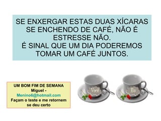 SE ENXERGAR ESTAS DUAS XÍCARAS SE ENCHENDO DE CAFÉ, NÃO É ESTRESSE NÃO. É SINAL QUE UM DIA PODEREMOS TOMAR UM CAFÉ JUNTOS. UM BOM FIM DE SEMANA Miguel -  [email_address] Façam o teste e me retornem se deu certo 