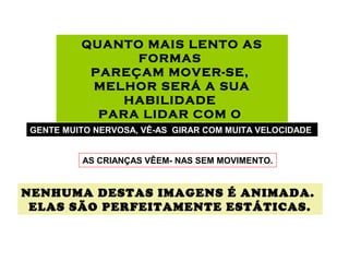 QUANTO MAIS LENTO AS
FORMAS
PAREÇAM MOVER-SE,
MELHOR SERÁ A SUA
HABILIDADE
PARA LIDAR COM O
ESTRESSE.GENTE MUITO NERVOSA, VÊ-AS GIRAR COM MUITA VELOCIDADE.
AS CRIANÇAS VÊEM- NAS SEM MOVIMENTO.
NENHUMA DESTAS IMAGENS É ANIMADA.
ELAS SÃO PERFEITAMENTE ESTÁTICAS.
 