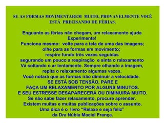 SE AS FORMAS MOVIMENTAREM MUITO, PROVAVELMENTE VOCÊ
ESTÁ PRECISANDO DE FÉRIAS.
Enguanto as férias não chegam, um relaxamento ajuda
Experimente!
Funciona mesmo: volte para a tela de uma das imagens;
olhe para as formas em movimento;
respire fundo três vezes seguidas
segurando um pouco a respiração e sinta o ralaxamento
Vá soltando o ar lentamente. Sempre olhando a imagem,
repita o relaxamento algumas vezes.
Você notará que as formas irão diminuir a velocidade.
SE ESTÁ SOB TENSÃO, PARE E
FAÇA UM RELAXAMENTO POR ALGUNS MINUTOS.
E SEU ESTRESSE DESAPARECERÁ OU DIMINUIRA MUITO.
Se não sabe fazer relaxamento, procure aprender.
Existem muitas e muitas publicações sobre o assunto.
Uma dica é o livro “Relaxe e seja feliz”
da Dra Núbia Maciel França.
 