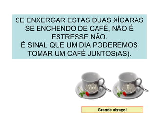SE ENXERGAR ESTAS DUAS XÍCARAS
SE ENCHENDO DE CAFÉ, NÃO É
ESTRESSE NÃO.
É SINAL QUE UM DIA PODEREMOS
TOMAR UM CAFÉ JUNTOS(AS).
Grande abraço!
 