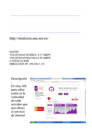 http://medicion.une.net.co/
DATOS:
VELOCIDAD SUBIDA: 9.17 MBPS
VELOCIDAD BAJADA:4.38 MBPS
LATENCIA:8MS
DIRECCION IP: 190.248.7.115
Descripción
:
Es muy útil
para saber
como es la
velocidad
de cada
servidor que
nos ofrece
el servicio
de internet