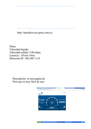 Datos
Velocidad bajada:
Velocidad subida: 5.60 mbps
Latencia : 181ms-14ms
Dirección IP: 190.248.7.115
http://speedtest.cnt-grms.com.ec/
Descripción: es una pagina de
Perú que es muy fácil de usar