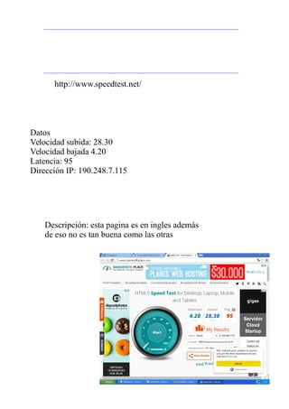 Datos
Velocidad subida: 28.30
Velocidad bajada 4.20
Latencia: 95
Dirección IP: 190.248.7.115
http://www.speedtest.net/
Descripción: esta pagina es en ingles además
de eso no es tan buena como las otras