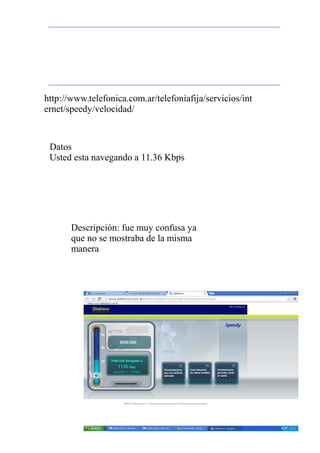 Datos
Usted esta navegando a 11.36 Kbps
http://www.telefonica.com.ar/telefoniafija/servicios/int
ernet/speedy/velocidad/
Descripción: fue muy confusa ya
que no se mostraba de la misma
manera