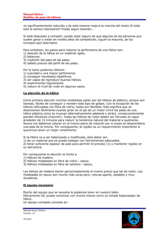 Manual básico
Medidor de paso de hélices


ve significantemente reducido y de esta manera mejora la marcha del motor.Si todo
esto le parece interesante? Puede seguir leyendo...

Si está dispuesto a competir, puede estar seguro de que algunas de las personas que
suelen ganar o están en niveles altos de competición, siguen la mayoría, de los
consejos aquí descriptos.

Para sintetizar, los pasos para mejorar la perfomance de una hélice son:
1) elección de la hélice en un material rígido.
2) balanceo.
3) medición del paso de las palas.
4) tallado preciso del perfil de las palas.

Por lo tanto podemos obtener:
1) suavidad y una mayor perfomance.
2) conseguir resultados repetitivos.
3) ser capaz de reproducir buenas hélices.
4) experimentar lógicamente.
5) reducir el nivel de ruido en algunos casos.

La elección de la hélice

Como primera elección muchos modelistas optan por las hélices de plástico, porque son
baratas, fáciles de conseguir y resisten todo tipo de golpes. Con la excepción de las
hélices reforzadas con fibra de vidrio, todas son flexibles. Esto significa que se
distorsionan fácilmente cuando giran en el eje de un motor (mire las palas de una
hélice plástica como se mueven alternativamente adelante y atrás), consecuentemente
pierden eficiencia (tracción). Todas las hélices de nylon deben ser hervidas en agua
alrededor de 15 minutos para reducir la tendencia natural del material a quebrarse.
Nunca nos debemos colocar en el mismo plano de rotación por si acaso se desprendiera
una pala de la misma. Por consiguiente, la rigidez es un requerimiento importante si
queremos tener un mejor rendimiento.

Si la hélice va a ser balanceada o modificada, ésta deber ser:
1) de un material que se pueda trabajar con herramientas adecuadas.
2) tener suficiente espesor de pala para permitir el proceso (1) y mantener rigidez en
su estructura.

Por consiguiente la elección se limita a
1) Hélices de madera.
2) Hélices moldeadas en fibra de vidrio - epoxy.
3) Hélices moldeadas en fibra de carbono - epoxy.

Las hélices de madera tienen aproximadamente el mismo precio que las de nylon. Las
moldeadas en epoxy son mucho más caras pero, roturas aparte, estables y muy
duraderas.

El equipo necesario

Mucho del equipo que se necesita lo podemos tener en nuestro taller.
Obviamente Ud. puede comenzar con mucho menos como un simple balanceador de
hélice.
Un equipo completo consiste en:

Manual básico Hélices
Versión 1.0

Aviones
 