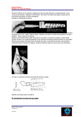 Manual básico
Medidor de paso de hélices


Monte la hélice en el soporte. Asegúrese de que esté derecho y perpendicular a las
ranuras de la base. Asegure firmemente. (No retire la hélice del apoyo hasta que la
corrección del paso no esté completa).
Estudie la Fotografía anterior




                                                                                  Coloque
el apoyo en el 1er. radio. Mida el paso. Dibuje una línea a través de la pala en la cara
inferior. Tome nota de la lectura.
Repita el procedimiento hasta la punta en la pala A. Limando la pala en cada radio,
ajuste el paso a la medida deseada si las lecturas tomadas anteriormente no coinciden.
Disminuya el paso limando hacia el borde de fuga. Incremente el paso removiendo
material hacia el borde de ataque. Realice lecturas toda las veces que sea necesario.




La foto 2 muestra la forma correcta de tomar la pala.




Repita el proceso para la pala B.

B) Igualando el ancho de las palas




Manual básico Hélices
Versión 1.0

Aviones
 