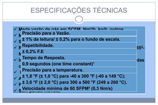 ESPECIFICAÇÕES TÉCNICAS











Mede vazão de gás em SCFM, Nm³/h, kg/h, outros.
Precisão para a Vazão.
Mede temperatura de processo do gás.
± 1% da leitura/ ± 0,2% para o fundo de escala.
Sinal de saída de 4- 20 mA para vazão e temperatura.
Repetibilidade.
RS2321 para Palm Hendheld ou computador, RS422/ 4852± 0,2% F.E
Modbus, Profibus-DP, DeviceNet & Ethernet.
Tempo de Resposta.
Invócrulo NEMA 4x3 projetado para áreas classificadas
0,9 segundos (one time constant)¹
como Classe I, DIV 2, Gr.B, C & D4
Precisão para a temperatura.
Usinado em AISI 316; opcional em Hastelloy C2765.
± 1,8 °F (± 1,0 °C) para -40 a 300 °F (-40 a 149 °C);
Alta sensibilizade- Detecção de vazamento.
± 3,6 °F (± 2,0 °C) para 300 a 500 °F (249 a 260 °C).
Perda de carga desprezível.
Velocidade mínima de 60 SFPM² (0,3 Nm/s)
Sem partes móveis.

 